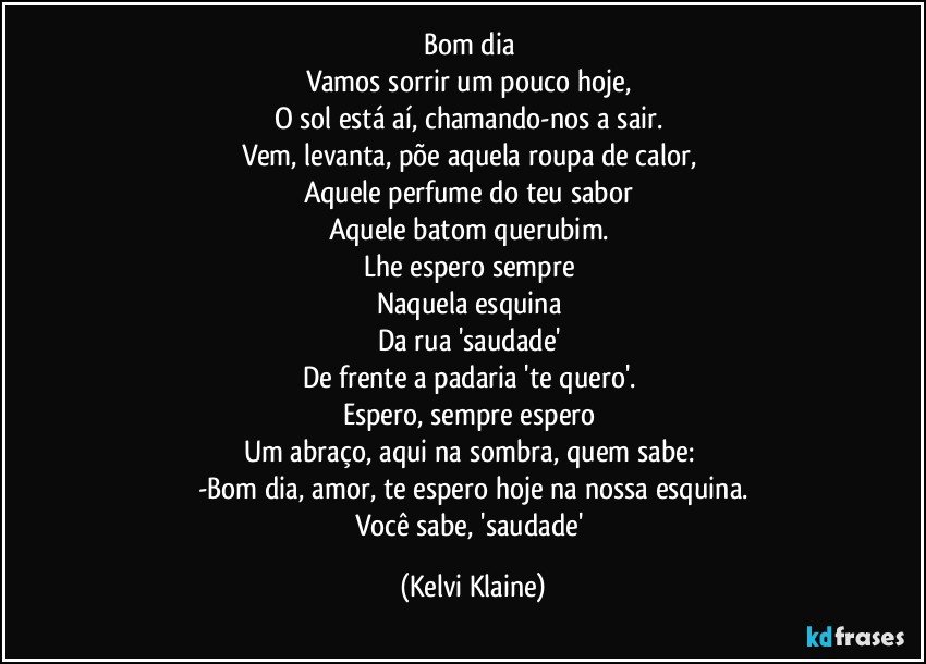 Bom dia 
Vamos sorrir um pouco hoje, 
O sol está aí, chamando-nos a sair. 
Vem, levanta, põe aquela roupa de calor, 
Aquele perfume do teu sabor 
Aquele batom querubim. 
Lhe espero sempre 
Naquela esquina 
Da rua 'saudade' 
De frente a padaria 'te quero'. 
Espero, sempre espero 
Um abraço, aqui na sombra, quem sabe: 
-Bom dia, amor, te espero hoje na nossa esquina.
Você sabe, 'saudade' (Kelvi Klaine)