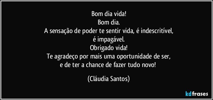 Bom dia vida!
Bom dia.
A sensação de poder te sentir vida, é indescritível,
é impagável.
Obrigado vida!
Te agradeço por mais uma oportunidade de ser,
e de ter a chance de fazer tudo novo! (Cláudia Santos)