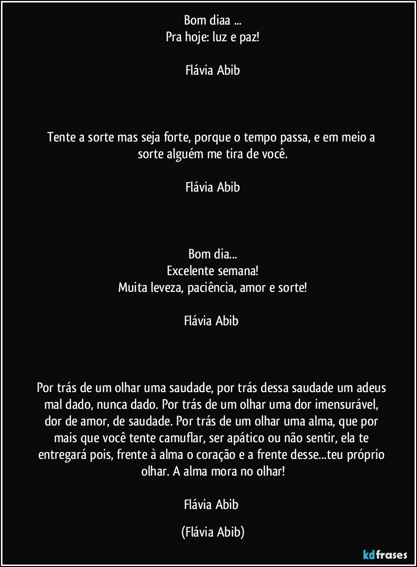 Bom diaa ...
Pra hoje: luz e paz!

Flávia Abib



Tente a sorte mas seja forte, porque o tempo passa, e em meio a sorte alguém me tira de você.

Flávia Abib



Bom dia...
Excelente semana!
Muita leveza, paciência, amor e sorte!

Flávia Abib 



Por trás de um olhar uma saudade, por trás dessa saudade um adeus mal dado, nunca dado. Por trás de um olhar uma dor imensurável, dor de amor, de saudade. Por trás de um olhar uma alma, que por mais que você tente camuflar, ser apático ou não sentir, ela te entregará pois, frente à alma o coração e a frente desse...teu próprio olhar. A alma mora no olhar!

Flávia Abib (Flávia Abib)