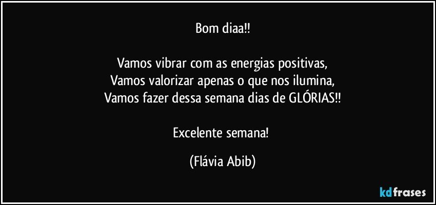 Bom diaa!!

Vamos vibrar com as energias positivas,
Vamos valorizar apenas o que nos ilumina,
Vamos fazer dessa semana dias de GLÓRIAS!!

Excelente semana! (Flávia Abib)