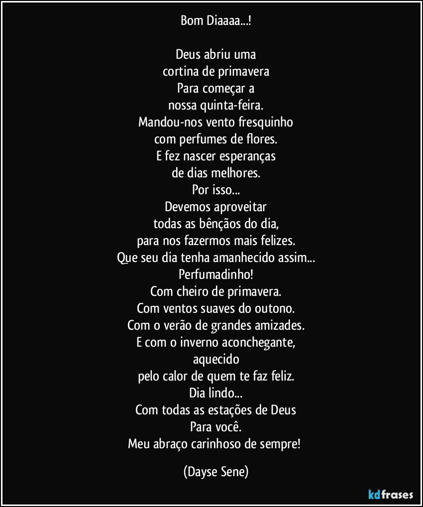 Bom Diaaaa...!

Deus abriu uma
cortina de primavera
Para começar a
nossa quinta-feira.
Mandou-nos vento fresquinho
com perfumes de flores.
E fez nascer esperanças
de dias melhores.
Por isso...
Devemos aproveitar
todas as bênçãos do dia,
para nos fazermos mais felizes.
Que seu dia tenha amanhecido assim...
Perfumadinho!
Com cheiro de primavera.
Com ventos suaves do outono.
Com o verão de grandes amizades.
E com o inverno aconchegante,
aquecido
pelo calor de quem te faz feliz.
Dia lindo...
Com todas as estações de Deus
Para você.
Meu abraço carinhoso de sempre! (Dayse Sene)