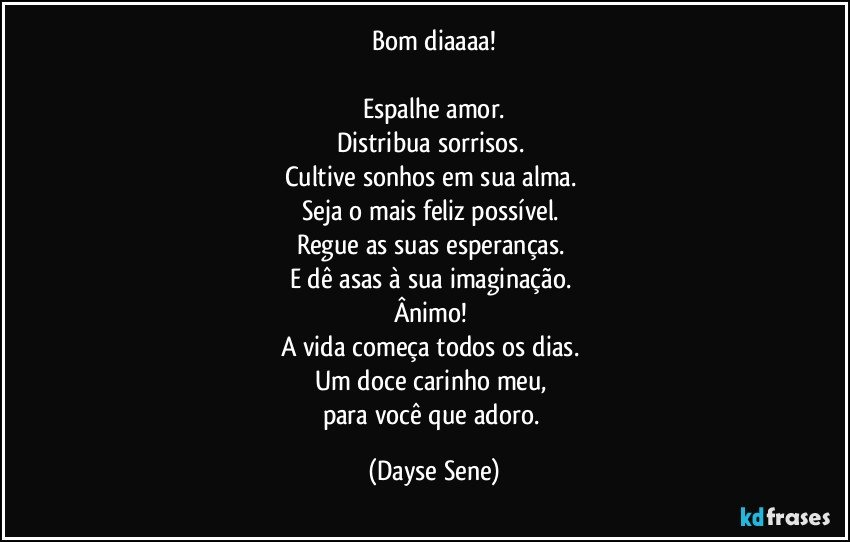 Bom diaaaa!

Espalhe amor.
Distribua sorrisos. 
Cultive sonhos em sua alma. 
Seja o mais feliz possível. 
Regue as suas esperanças. 
E dê asas à sua imaginação. 
Ânimo! 
A vida começa todos os dias. 
Um doce carinho meu, 
para você que adoro. (Dayse Sene)