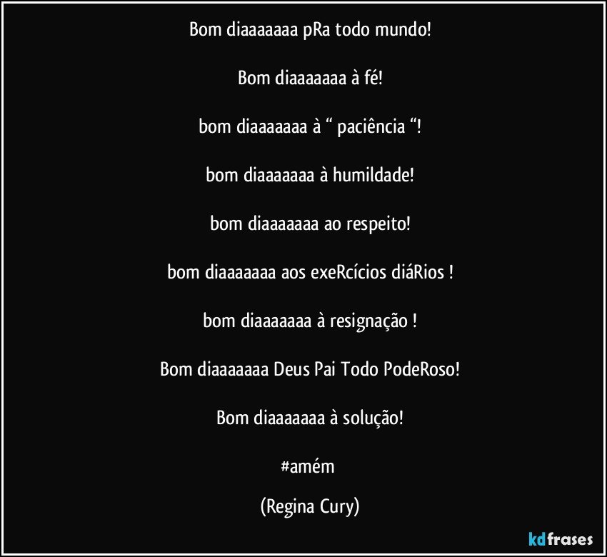 Bom diaaaaaaa   pRa todo mundo!

Bom diaaaaaaa   à  fé!

bom diaaaaaaa  à “ paciência “!
 
bom diaaaaaaa  à humildade!

bom diaaaaaaa  ao respeito!

bom diaaaaaaa  aos exeRcícios diáRios !

bom diaaaaaaa à resignação !

Bom diaaaaaaa Deus Pai  Todo PodeRoso!

Bom diaaaaaaa  à solução!

#amém (Regina Cury)