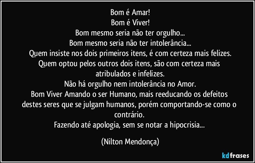 Bom é Amar!
Bom é Viver!
Bom mesmo seria não ter orgulho...
Bom mesmo seria não ter intolerância...
Quem insiste nos dois primeiros itens, é com certeza mais felizes.
Quem optou pelos outros dois itens, são com certeza mais atribulados e infelizes.
Não há orgulho nem intolerância no Amor.
Bom Viver Amando o ser Humano, mais reeducando os defeitos destes seres que se julgam humanos, porém comportando-se como o contrário. 
Fazendo até apologia, sem se notar a hipocrisia... (Nilton Mendonça)