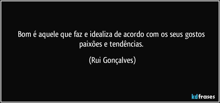 Bom é aquele que faz e idealiza de acordo com os seus gostos paixões e tendências. (Rui Gonçalves)