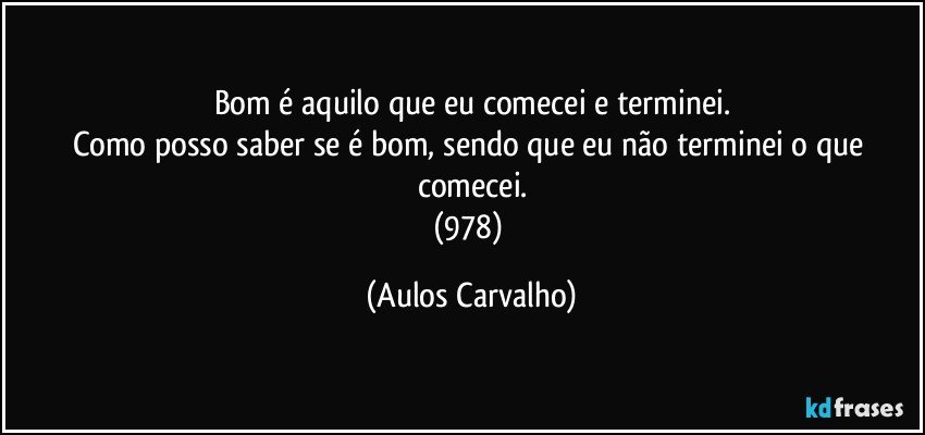 Bom é aquilo que eu comecei e terminei.
Como posso saber se é bom, sendo que eu não terminei o que comecei.
(978) (Aulos Carvalho)