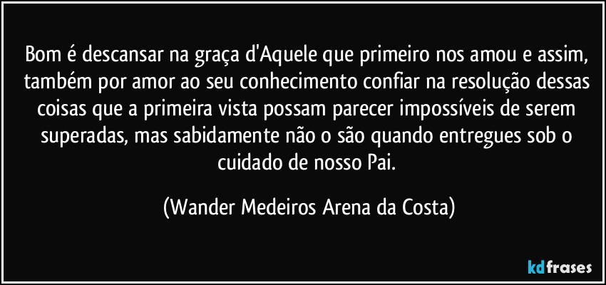 Bom é descansar na graça d'Aquele que primeiro nos amou e assim, também por amor ao seu conhecimento confiar na resolução dessas coisas que a primeira vista possam parecer impossíveis de serem superadas, mas sabidamente não o são quando entregues sob o cuidado de nosso Pai. (Wander Medeiros Arena da Costa)