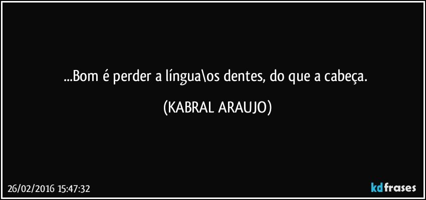 ...Bom é perder a língua\os dentes, do que a cabeça. (KABRAL ARAUJO)