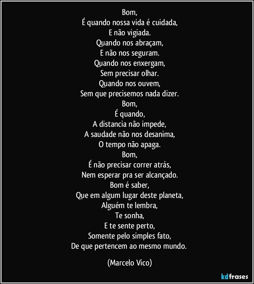 Bom,
É quando nossa vida é cuidada,
E não vigiada.
Quando nos abraçam,
E não nos seguram.
Quando nos enxergam,
Sem precisar olhar.
Quando nos ouvem,
Sem que precisemos nada dizer.
Bom,
É quando,
A  distancia não impede,
A saudade não nos desanima,
O tempo não apaga.
Bom,
É não precisar correr atrás,
Nem esperar pra ser alcançado.
Bom é saber,
Que em algum lugar deste planeta,
Alguém te lembra,
Te   sonha,
E te sente perto,
Somente pelo simples fato,
De que pertencem ao mesmo mundo. (Marcelo Vico)