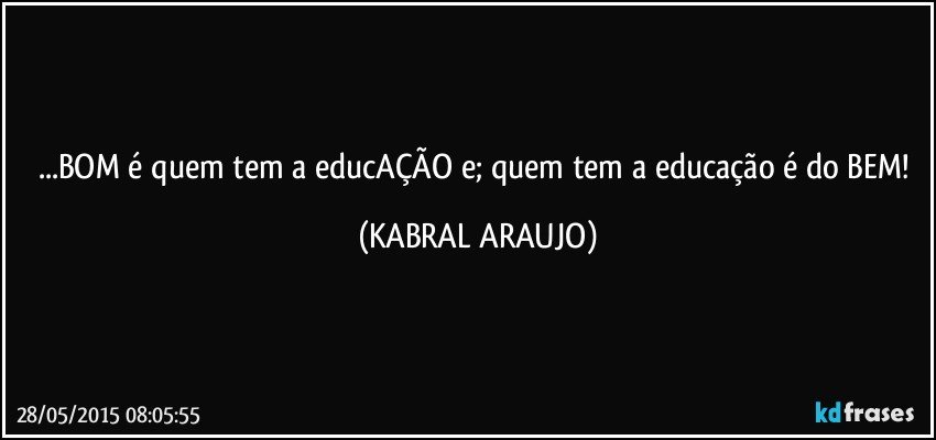 ...BOM é quem tem a educAÇÃO e; quem tem a educação é do BEM! (KABRAL ARAUJO)