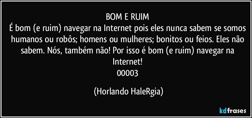 BOM E RUIM 
É bom (e ruim) navegar na Internet pois eles nunca sabem se somos humanos ou robôs; homens ou mulheres; bonitos ou feios. Eles não sabem. Nós, também não! Por isso é bom (e ruim) navegar na Internet! 
00003 (Horlando HaleRgia)