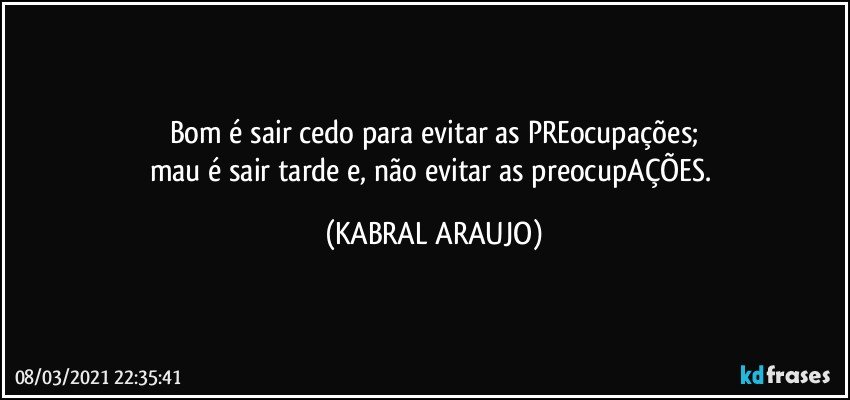 Bom é sair cedo para evitar as PREocupações;
mau é sair tarde e, não evitar as preocupAÇÕES. (KABRAL ARAUJO)