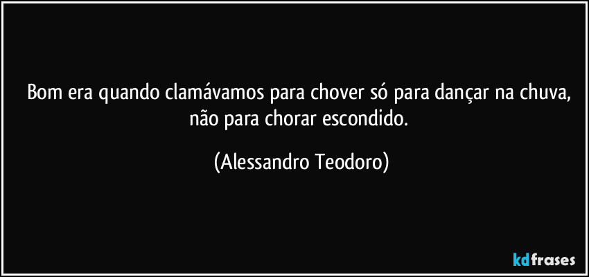 Bom era quando clamávamos para chover só para dançar na chuva, não para chorar escondido. (Alessandro Teodoro)