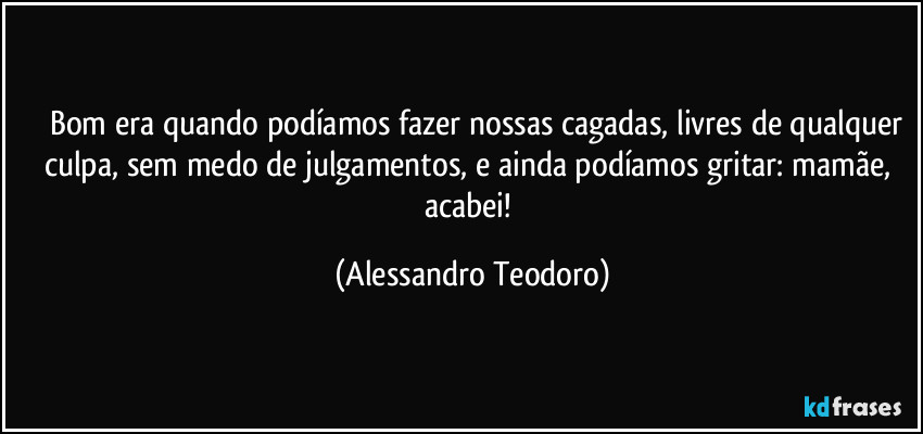 ⁠⁠Bom era quando podíamos fazer nossas cagadas, livres de qualquer culpa, sem medo de julgamentos, e ainda podíamos gritar: mamãe, acabei! (Alessandro Teodoro)