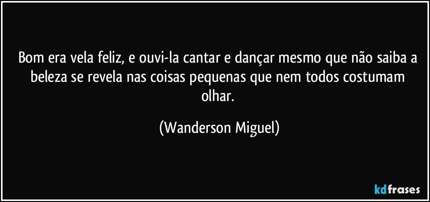 Bom era vela feliz, e ouvi-la cantar e dançar mesmo que não saiba a beleza se revela nas coisas pequenas que nem todos costumam olhar. (Wanderson Miguel)