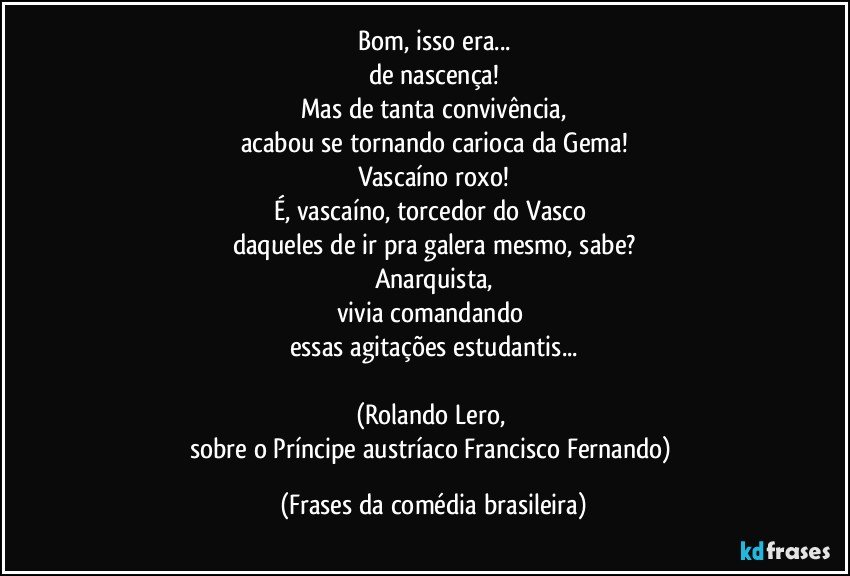 Bom, isso era...
de nascença!
Mas de tanta convivência,
acabou se tornando carioca da Gema!
Vascaíno roxo!
É, vascaíno, torcedor do Vasco 
daqueles de ir pra galera mesmo, sabe?
Anarquista,
vivia comandando 
essas agitações estudantis...

(Rolando Lero, 
sobre o Príncipe austríaco Francisco Fernando) (Frases da comédia brasileira)