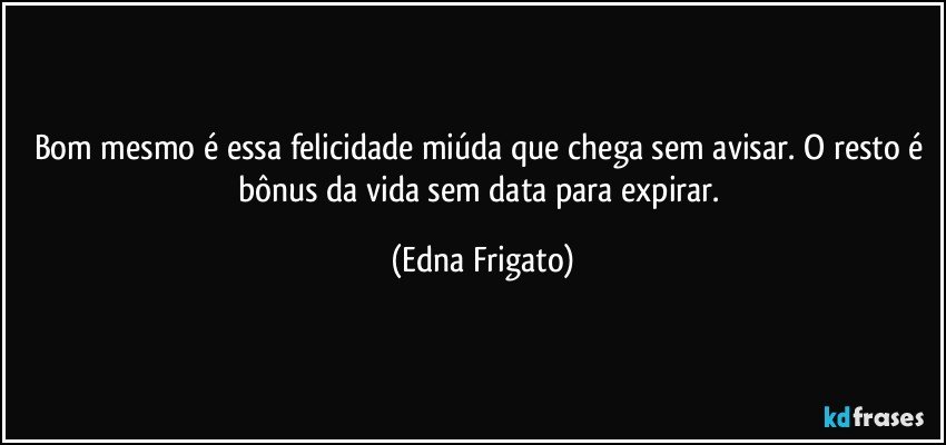 Bom mesmo é essa felicidade miúda que chega sem avisar. O resto é bônus da vida sem data para expirar. (Edna Frigato)