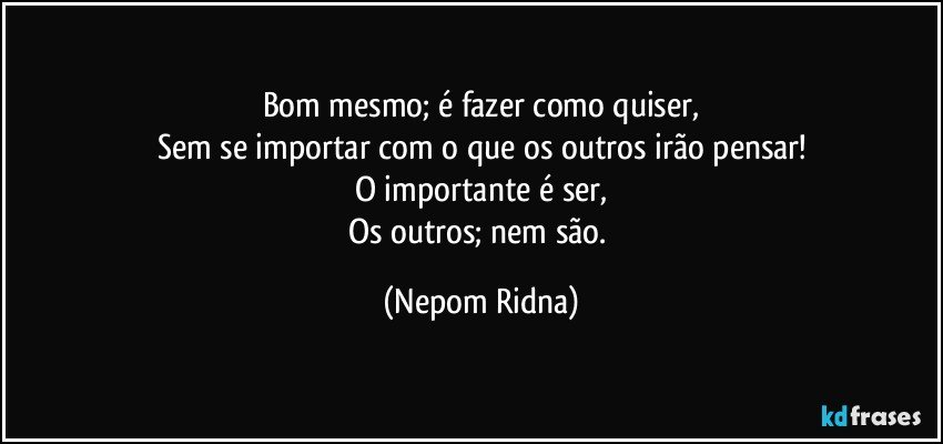 Bom mesmo; é fazer como quiser,
Sem se importar com o que os outros irão pensar!
O importante é ser,
Os outros; nem são. (Nepom Ridna)