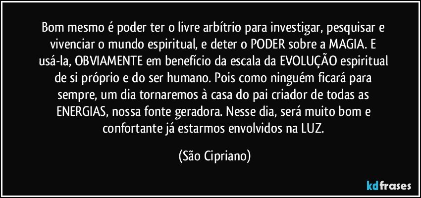 Bom mesmo é poder ter o livre arbítrio para investigar, pesquisar e vivenciar o mundo espiritual, e deter o PODER sobre a MAGIA. E usá-la, OBVIAMENTE em benefício da escala da EVOLUÇÃO espiritual de si próprio e do ser humano. Pois como ninguém ficará para sempre, um dia tornaremos à casa do pai criador de todas as ENERGIAS, nossa fonte geradora. Nesse dia, será muito bom e confortante já estarmos envolvidos na LUZ. (São Cipriano)