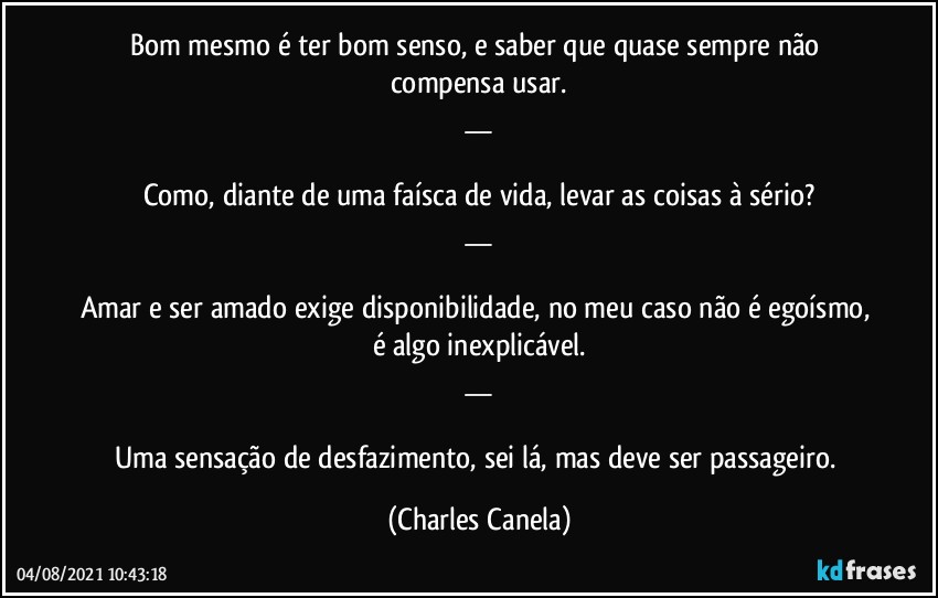 Bom mesmo é ter bom senso, e saber que quase sempre não compensa usar.
__

Como, diante de uma faísca de vida, levar as coisas à sério?
__

Amar e ser amado exige disponibilidade, no meu caso não é egoísmo, é algo inexplicável.
__

Uma sensação de desfazimento, sei lá, mas deve ser passageiro. (Charles Canela)