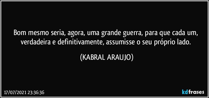 Bom mesmo seria, agora, uma grande guerra, para que cada um, verdadeira e definitivamente, assumisse o seu próprio lado. (KABRAL ARAUJO)