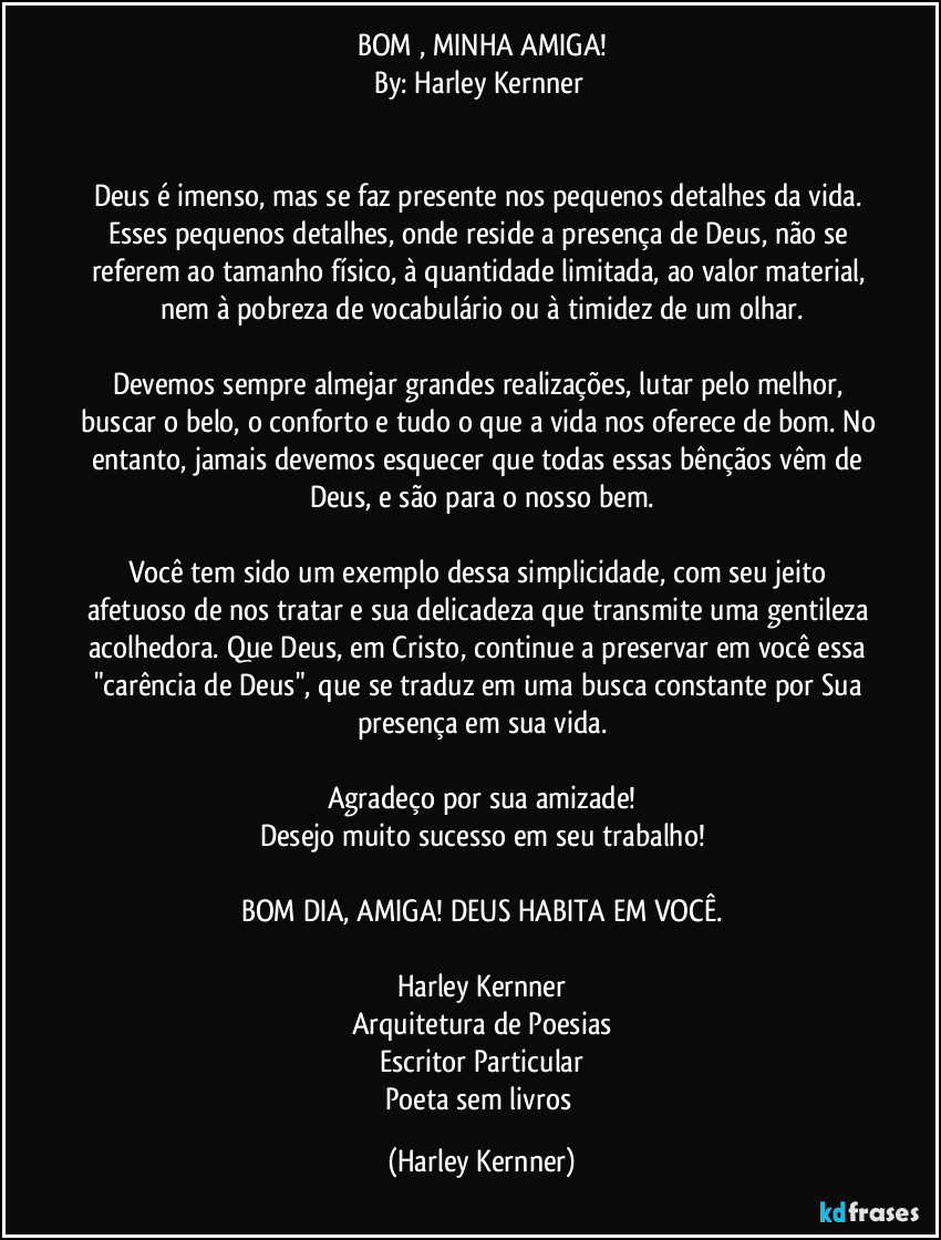 BOM , MINHA AMIGA!
By: Harley Kernner 


Deus é imenso, mas se faz presente nos pequenos detalhes da vida. Esses pequenos detalhes, onde reside a presença de Deus, não se referem ao tamanho físico, à quantidade limitada, ao valor material, nem à pobreza de vocabulário ou à timidez de um olhar.

Devemos sempre almejar grandes realizações, lutar pelo melhor, buscar o belo, o conforto e tudo o que a vida nos oferece de bom. No entanto, jamais devemos esquecer que todas essas bênçãos vêm de Deus, e são para o nosso bem.

Você tem sido um exemplo dessa simplicidade, com seu jeito afetuoso de nos tratar e sua delicadeza que transmite uma gentileza acolhedora. Que Deus, em Cristo, continue a preservar em você essa "carência de Deus", que se traduz em uma busca constante por Sua presença em sua vida.

Agradeço por sua amizade!
Desejo muito sucesso em seu trabalho!

BOM DIA, AMIGA! DEUS HABITA EM VOCÊ.

Harley Kernner
Arquitetura de Poesias
Escritor Particular
Poeta sem livros (Harley Kernner)