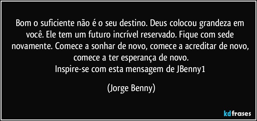 Bom o suficiente não é o seu destino. Deus colocou grandeza em você. Ele tem um futuro incrível reservado. Fique com sede novamente. Comece a sonhar de novo, comece a acreditar de novo, comece a ter esperança de novo.
Inspire-se com esta mensagem de JBenny1 (Jorge Benny)