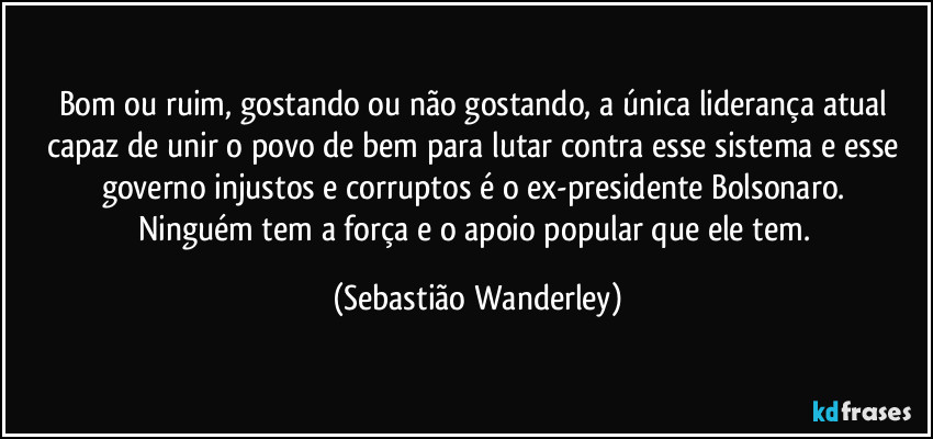 Bom ou ruim, gostando ou não gostando, a única liderança atual capaz de unir o povo de bem para lutar contra esse sistema e esse governo injustos e corruptos é o ex-presidente Bolsonaro. 
Ninguém tem a força e o apoio popular que ele tem. (Sebastião Wanderley)