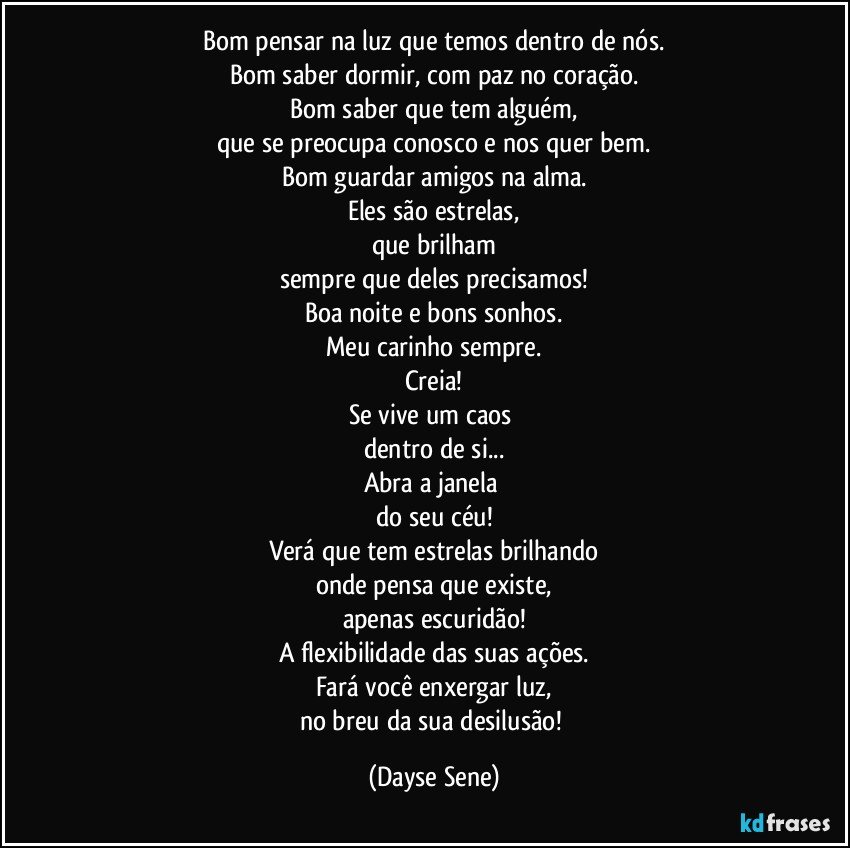 Bom pensar na luz que temos dentro de nós.
Bom saber dormir, com paz no coração.
Bom saber que tem alguém,
que se preocupa conosco e nos quer bem.
Bom guardar amigos na alma.
Eles são estrelas,
que brilham
sempre que deles precisamos!
Boa noite e bons sonhos.
Meu carinho sempre.
Creia!
Se vive um caos 
dentro de si...
Abra a janela 
do seu céu!
Verá que tem estrelas brilhando
onde pensa que existe,
apenas escuridão!
A flexibilidade das suas ações.
Fará você enxergar luz,
no breu da sua desilusão! (Dayse Sene)