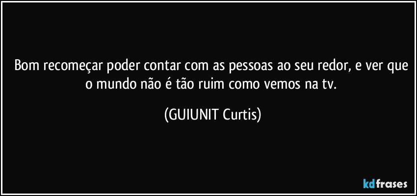 Bom recomeçar poder contar com as pessoas ao seu redor, e ver que o mundo não é tão ruim como vemos na tv. (GUIUNIT Curtis)