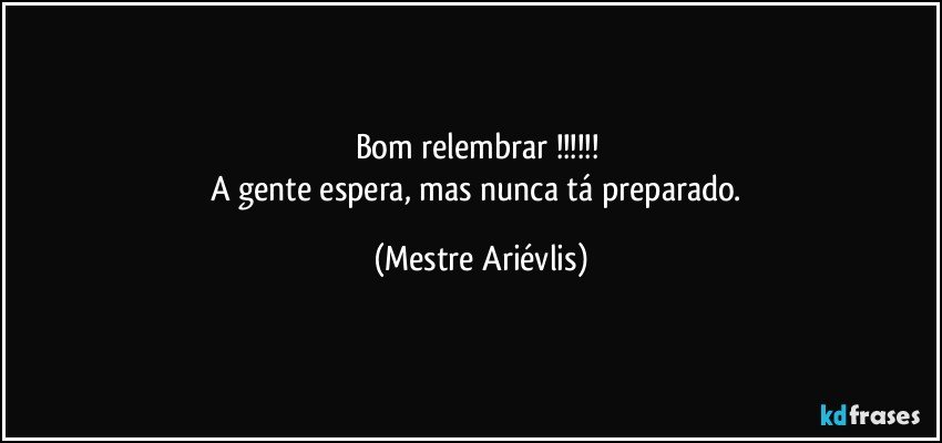 Bom relembrar !!! 
A gente espera, mas nunca tá preparado. (Mestre Ariévlis)