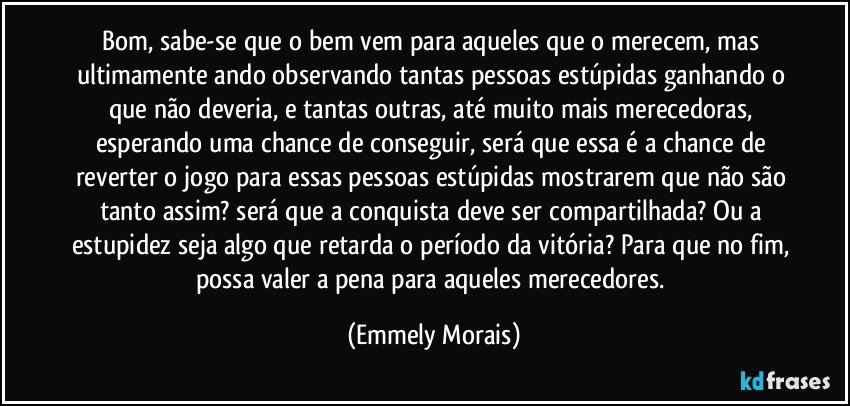 Bom, sabe-se que o bem vem para aqueles que o merecem, mas ultimamente ando observando tantas pessoas estúpidas ganhando o que não deveria, e tantas outras, até muito mais merecedoras, esperando uma chance de conseguir, será que essa é a chance de reverter o jogo para essas pessoas estúpidas mostrarem que não são tanto assim? será que a conquista deve ser compartilhada? Ou a estupidez seja algo que retarda o período da vitória? Para que no fim, possa valer a pena para aqueles merecedores. (Emmely Morais)