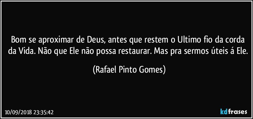 Bom se aproximar de Deus, antes que restem o Ultimo fio da corda da Vida. Não que Ele não possa restaurar. Mas pra sermos úteis á Ele. (Rafael Pinto Gomes)