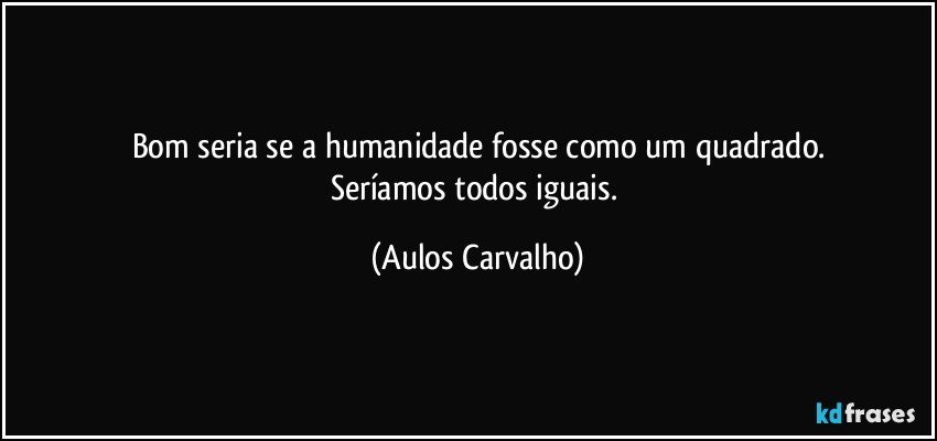 Bom seria se a humanidade fosse como um quadrado.
Seríamos todos iguais. (Aulos Carvalho)