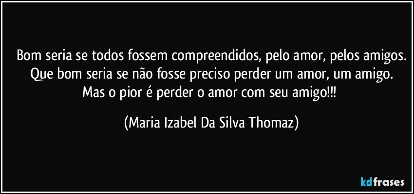 Bom seria se todos fossem compreendidos, pelo amor, pelos amigos.
Que bom seria se não fosse preciso perder um amor, um amigo.
Mas o pior é perder o amor com seu amigo!!! (Maria Izabel Da Silva Thomaz)