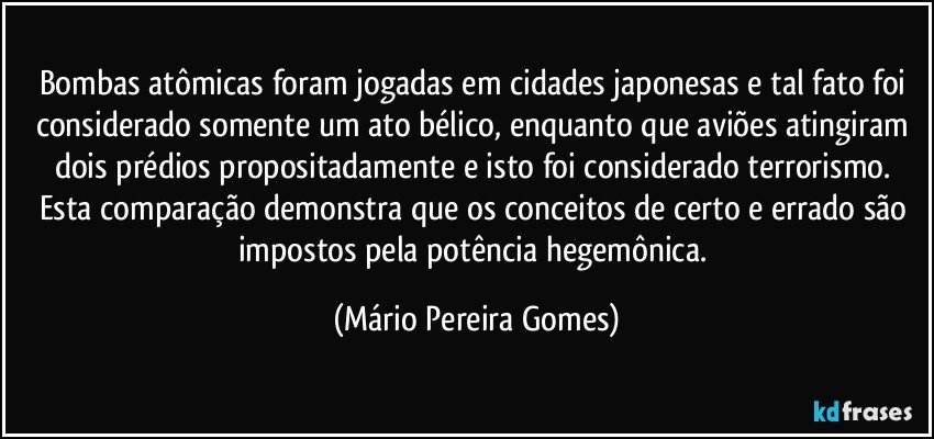 Bombas atômicas foram jogadas em cidades japonesas e tal fato foi considerado somente um ato bélico, enquanto que aviões atingiram dois prédios propositadamente e isto foi considerado terrorismo. Esta comparação demonstra que os conceitos de certo e errado são impostos pela potência hegemônica. (Mário Pereira Gomes)