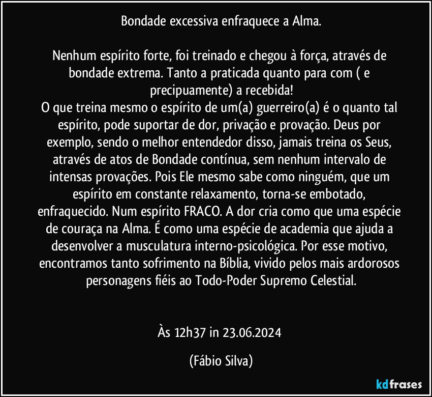 Bondade excessiva enfraquece a Alma.

Nenhum espírito forte, foi treinado e chegou à força, através de bondade extrema. Tanto a praticada quanto para com ( e precipuamente) a recebida!
O que treina mesmo o espírito de um(a) guerreiro(a) é o quanto tal espírito, pode suportar de dor, privação e provação. Deus por exemplo, sendo o melhor entendedor disso, jamais treina os  Seus, através de atos de Bondade contínua, sem nenhum intervalo de intensas provações. Pois Ele mesmo sabe como ninguém, que um espírito em constante relaxamento, torna-se embotado, enfraquecido. Num espírito FRACO. A dor cria como que uma espécie de couraça na Alma. É como uma espécie de academia que ajuda a desenvolver a musculatura interno-psicológica. Por esse motivo, encontramos tanto sofrimento na Bíblia, vivido pelos mais ardorosos personagens fiéis ao Todo-Poder Supremo Celestial.


Às 12h37 in 23.06.2024 (Fábio Silva)