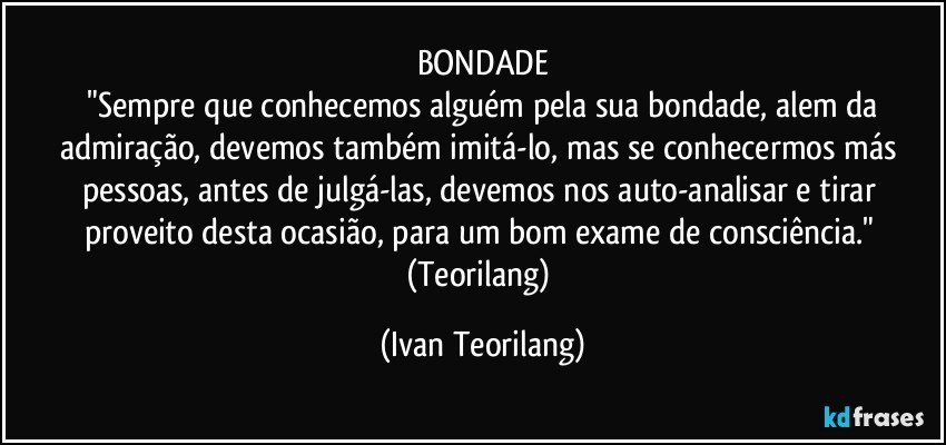 BONDADE
 "Sempre que conhecemos alguém pela sua bondade, alem da admiração, devemos também imitá-lo, mas se conhecermos más pessoas, antes de julgá-las, devemos nos auto-analisar e tirar proveito desta ocasião, para um bom exame de consciência." 
(Teorilang) (Ivan Teorilang)