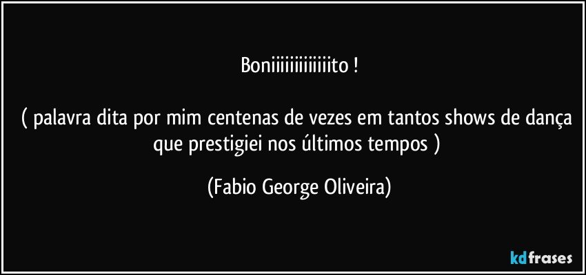 Boniiiiiiiiiiiiito !

( palavra dita por mim centenas de vezes em tantos shows de dança que prestigiei nos últimos tempos ) (Fabio George Oliveira)