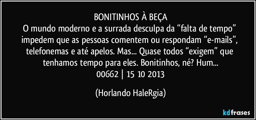 BONITINHOS À BEÇA
O mundo moderno e a surrada desculpa da “falta de tempo”  impedem que as pessoas comentem ou respondam  “e-mails”, telefonemas e até apelos. Mas...  Quase todos “exigem” que tenhamos tempo para eles. Bonitinhos, né? Hum...
 00662 | 15/10/2013 (Horlando HaleRgia)