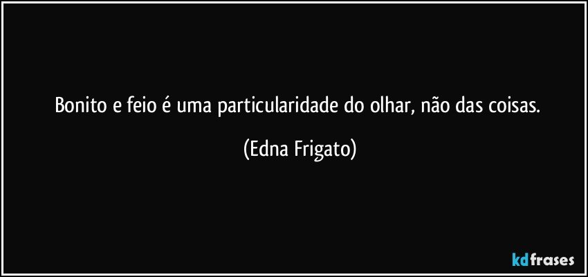 Bonito e feio  é uma particularidade do olhar, não das coisas. (Edna Frigato)