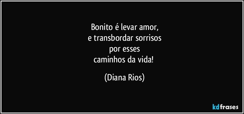 Bonito é levar amor,
e transbordar sorrisos
por esses
caminhos da vida! (Diana Rios)