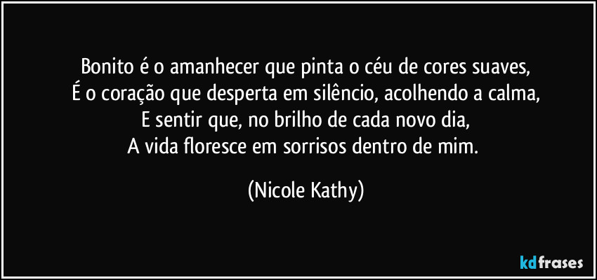 Bonito é o amanhecer que pinta o céu de cores suaves,
É o coração que desperta em silêncio, acolhendo a calma,
E sentir que, no brilho de cada novo dia,
A vida floresce em sorrisos dentro de mim. (Nicole Kathy)