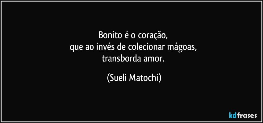 Bonito é o coração, 
que ao invés de colecionar mágoas, 
transborda amor. (Sueli Matochi)