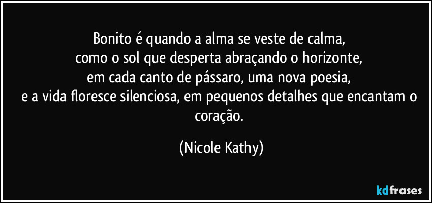 Bonito é quando a alma se veste de calma,  
como o sol que desperta abraçando o horizonte,  
em cada canto de pássaro, uma nova poesia,  
e a vida floresce silenciosa, em pequenos detalhes que encantam o coração. (Nicole Kathy)