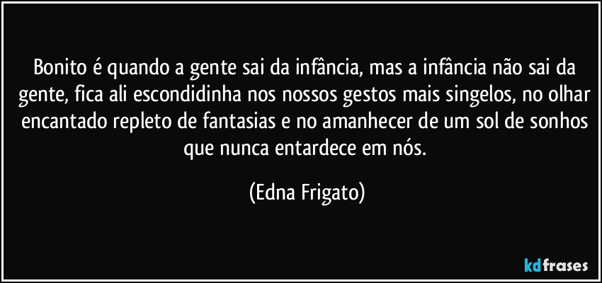 Bonito é quando a gente sai da infância, mas a infância não sai da gente, fica ali escondidinha nos nossos gestos mais singelos, no olhar encantado repleto de fantasias e no amanhecer de um sol de sonhos que nunca entardece em nós. (Edna Frigato)