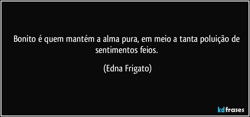 Bonito é quem mantém a alma pura, em meio a tanta poluição de sentimentos feios. (Edna Frigato)