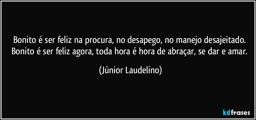 Bonito é ser feliz na procura, no desapego, no manejo desajeitado. Bonito é ser feliz agora, toda hora é hora de abraçar, se dar e amar. (Júnior Laudelino)