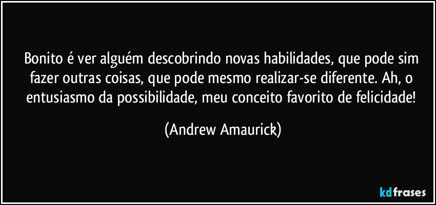 Bonito é ver alguém descobrindo novas habilidades, que pode sim fazer outras coisas, que pode mesmo realizar-se diferente. Ah, o entusiasmo da possibilidade, meu conceito favorito de felicidade! (Andrew Amaurick)