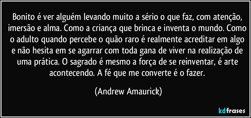 Bonito é ver alguém levando muito a sério o que faz, com atenção, imersão e alma. Como a criança que brinca e inventa o mundo. Como o adulto quando percebe o quão raro é realmente acreditar em algo e não hesita em se agarrar com toda gana de viver na realização de uma prática. O sagrado é mesmo a força de se reinventar, é arte acontecendo. A fé que me converte é o fazer. (Andrew Amaurick)